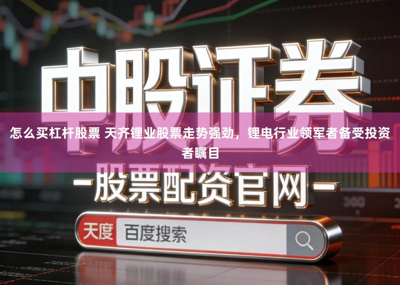 怎么买杠杆股票 天齐锂业股票走势强劲，锂电行业领军者备受投资者瞩目