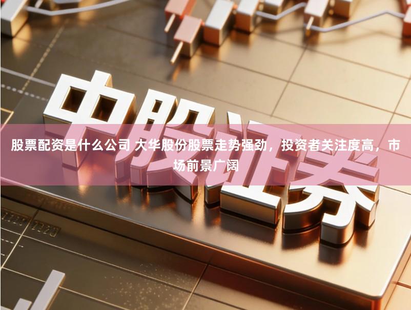 股票配资是什么公司 大华股份股票走势强劲，投资者关注度高，市场前景广阔