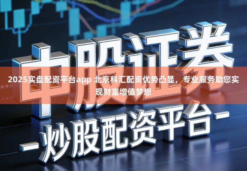 2025实盘配资平台app 北京科汇配资优势凸显，专业服务助您实现财富增值梦想