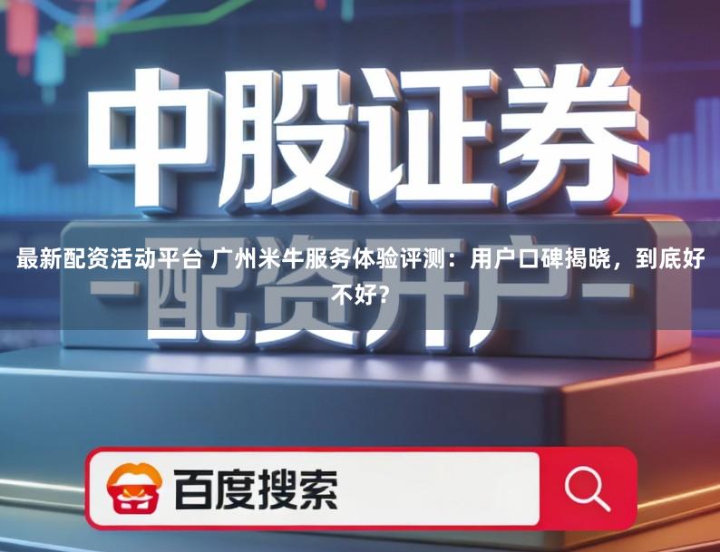 最新配资活动平台 广州米牛服务体验评测：用户口碑揭晓，到底好不好？