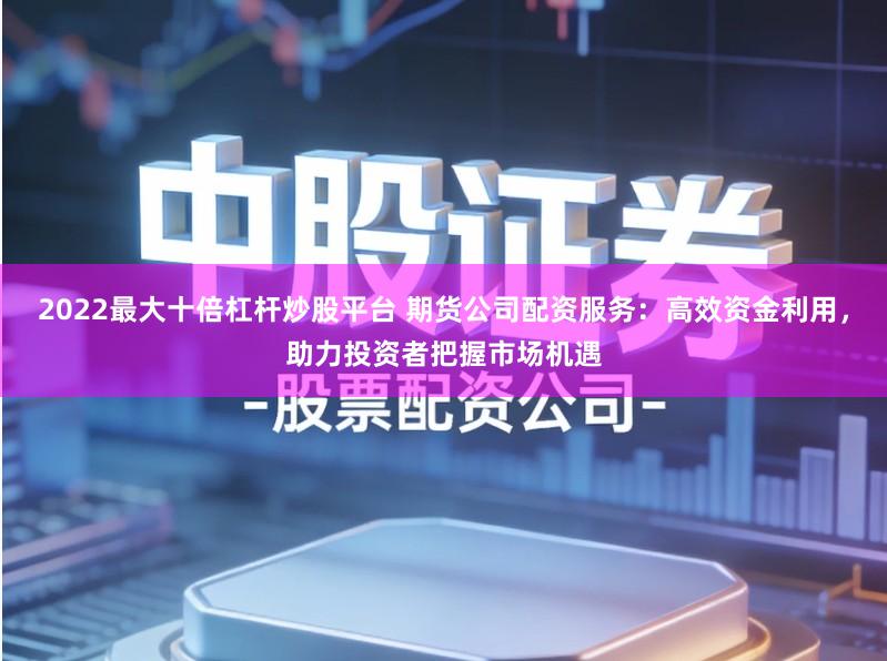 2022最大十倍杠杆炒股平台 期货公司配资服务:高效资金利用,助力投资者把握市场机遇