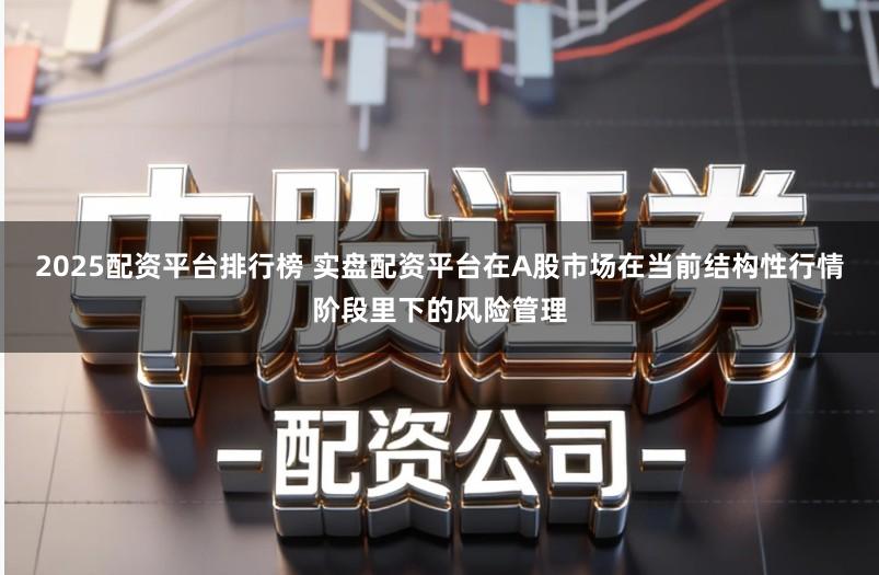 2025配资平台排行榜 实盘配资平台在A股市场在当前结构性行情阶段里下的风险管理
