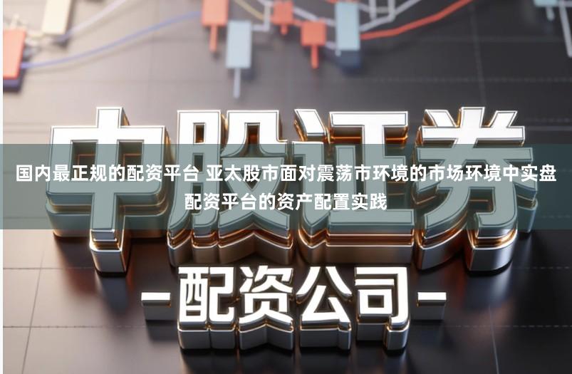 国内最正规的配资平台 亚太股市面对震荡市环境的市场环境中实盘配资平台的资产配置实践