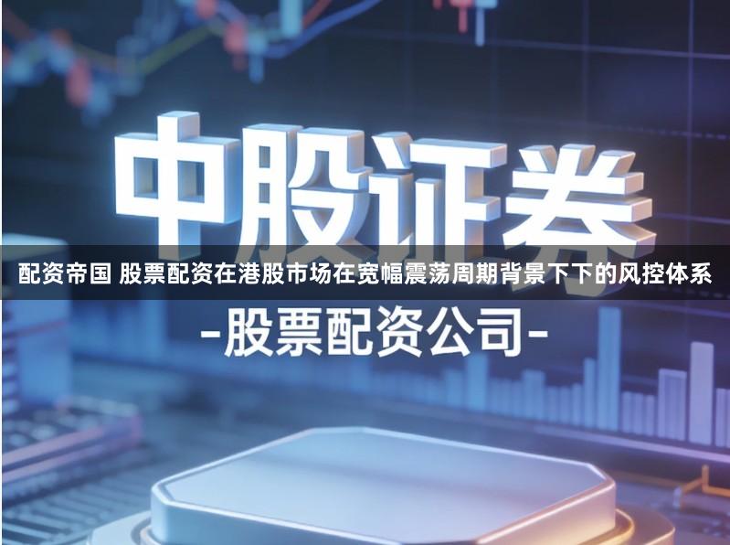 配资帝国 股票配资在港股市场在宽幅震荡周期背景下下的风控体系