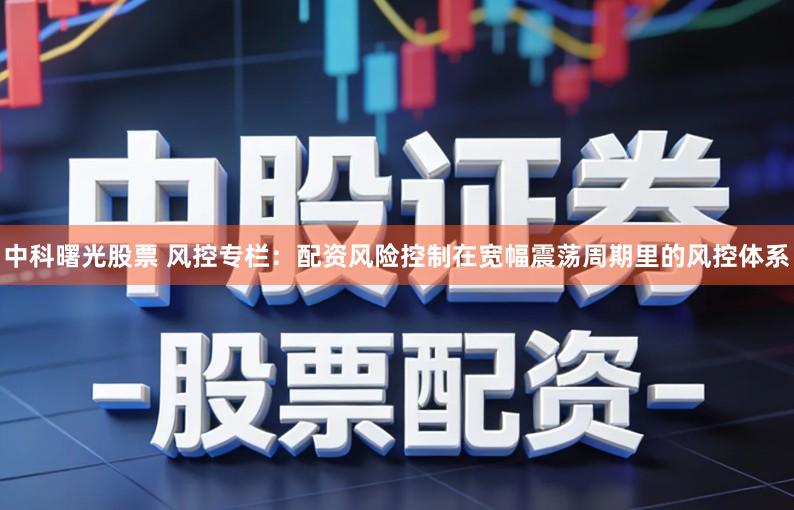 中科曙光股票 风控专栏:配资风险控制在宽幅震荡周期里的风控体系