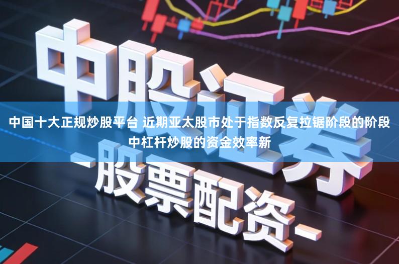 中国十大正规炒股平台 近期亚太股市处于指数反复拉锯阶段的阶段中杠杆炒股的资金效率新