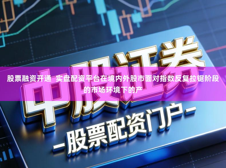 股票融资开通 实盘配资平台在境内外股市面对指数反复拉锯阶段的市场环境下的产