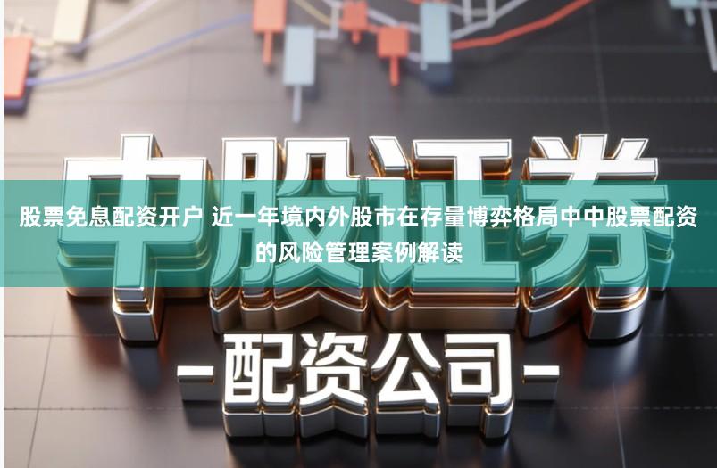 股票免息配资开户 近一年境内外股市在存量博弈格局中中股票配资的风险管理案例解读