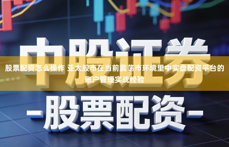 股票配资怎么操作 亚太股市在当前震荡市环境里中实盘配资平台的账户管理实战经验