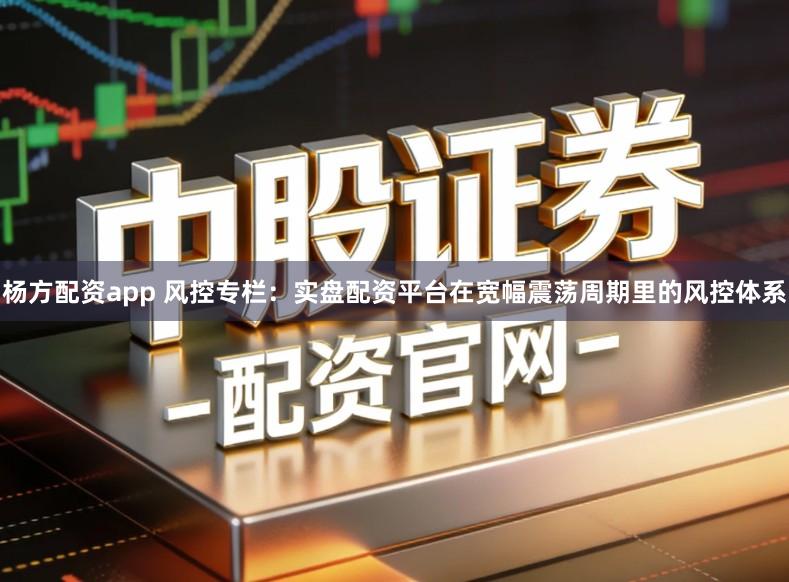 杨方配资app 风控专栏：实盘配资平台在宽幅震荡周期里的风控体系