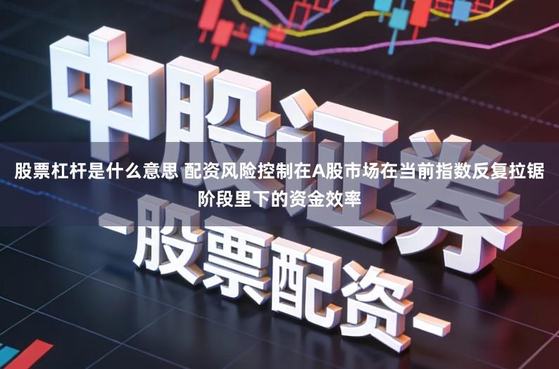 股票杠杆是什么意思 配资风险控制在A股市场在当前指数反复拉锯阶段里下的资金效率