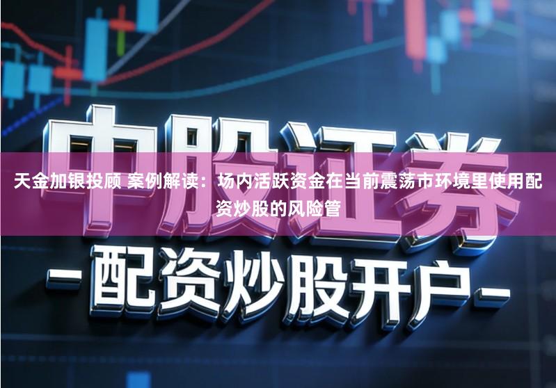 天金加银投顾 案例解读：场内活跃资金在当前震荡市环境里使用配资炒股的风险管