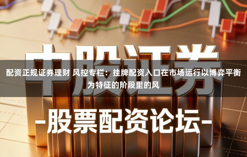 配资正规证券理财 风控专栏：挂牌配资入口在市场运行以博弈平衡为特征的阶段里的风