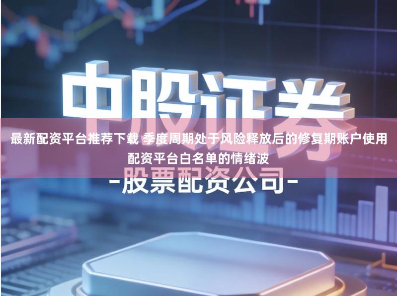 最新配资平台推荐下载 季度周期处于风险释放后的修复期账户使用配资平台白名单的情绪波