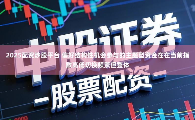 2025配资炒股平台 偏好结构性机会参与的主题型资金在在当前指数高低切换频繁但整体