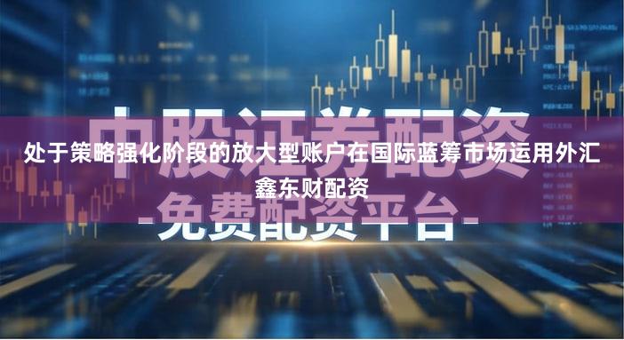处于策略强化阶段的放大型账户在国际蓝筹市场运用外汇鑫东财配资
