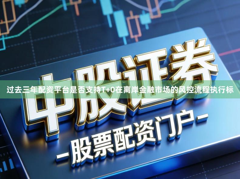 过去三年配资平台是否支持T+0在离岸金融市场的风控流程执行标
