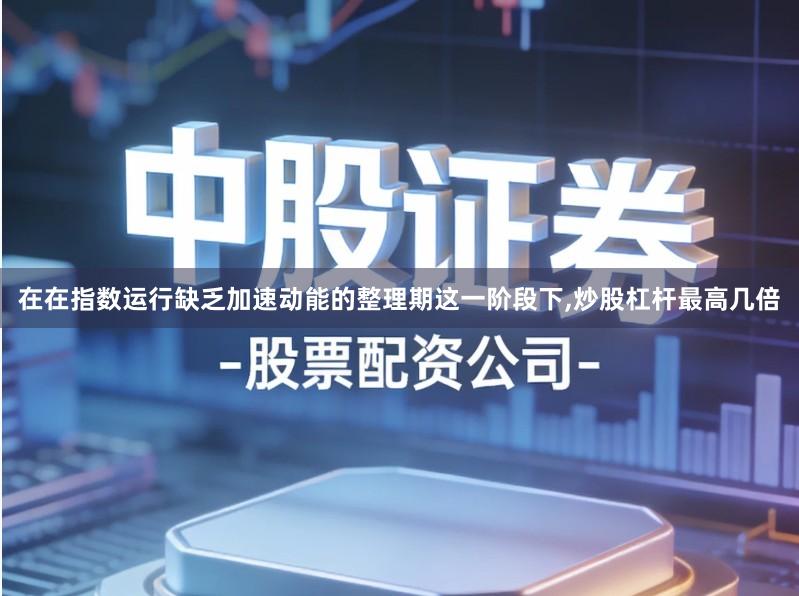 在在指数运行缺乏加速动能的整理期这一阶段下,炒股杠杆最高几倍