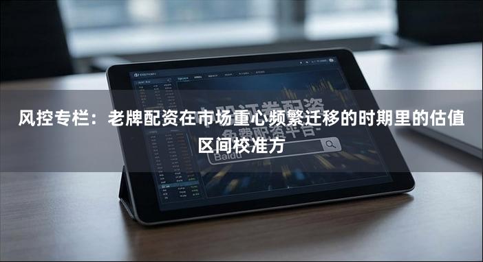 风控专栏：老牌配资在市场重心频繁迁移的时期里的估值区间校准方