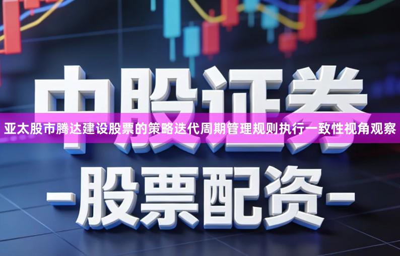 亚太股市腾达建设股票的策略迭代周期管理规则执行一致性视角观察